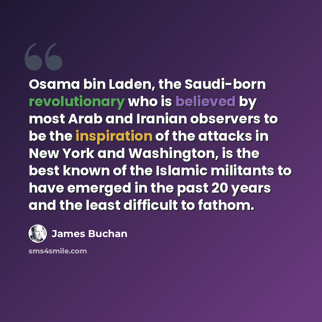“Osama bin Laden, the Saudi-born revolutionary who is believed by most Arab and Iranian observers to be the inspiration of the attacks in New York and Washington, is the best known of the Islamic militants to have emerged in the past 20 years and the least difficult to fathom.” quote by James Buchan