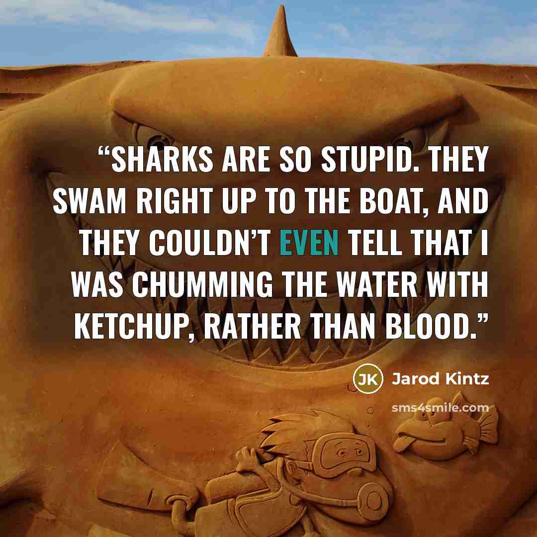 “Sharks are so stupid. They swam right up to the boat, and they couldn’t even tell that I was chumming the water with ketchup, rather than blood.” quote by Jarod Kintz