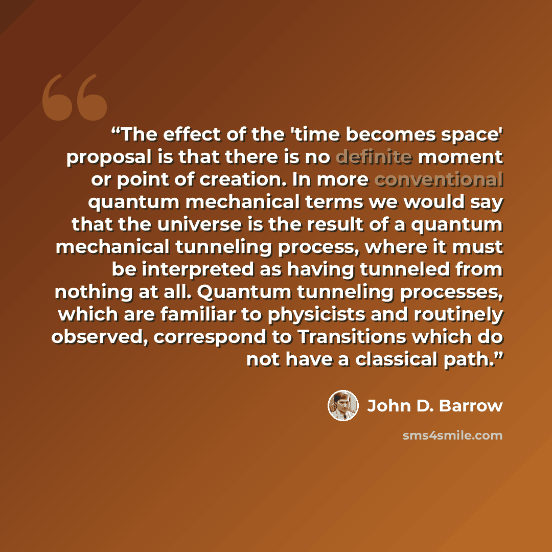 “The effect of the 'time becomes space' proposal is that there is no definite moment or point of creation. In more conventional quantum mechanical terms we would say that the universe is the result of a quantum mechanical tunneling process, where it must be interpreted as having tunneled from…” quote by John D. Barrow