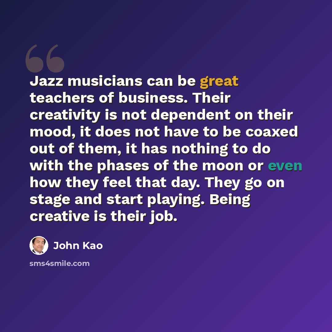 “Jazz musicians can be great teachers of business. Their creativity is not dependent on their mood, it does not have to be coaxed out of them, it has nothing to do with the phases of the moon or even how they feel that day. They go on stage and start playing. Being creative is their job.” quote by John Kao