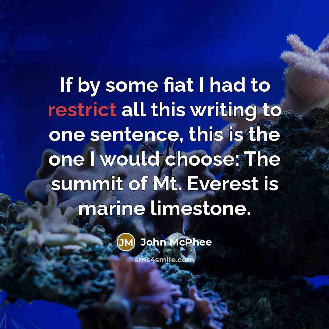 “If by some fiat I had to restrict all this writing to one sentence, this is the one I would choose: The summit of Mt. Everest is marine limestone.” quote by John McPhee
