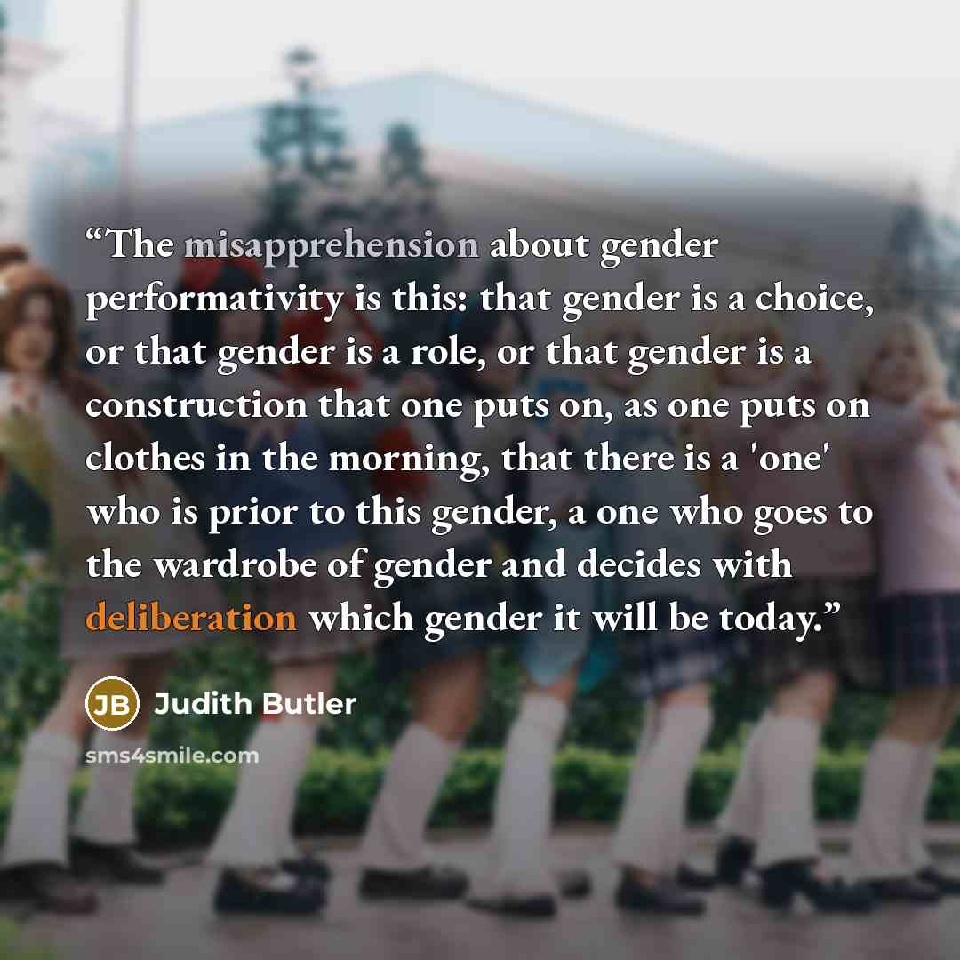 “The misapprehension about gender performativity is this: that gender is a choice, or that gender is a role, or that gender is a construction that one puts on, as one puts on clothes in the morning, that there is a 'one' who is prior to this gender, a one who goes to the wardrobe of gender and…” quote by Judith Butler