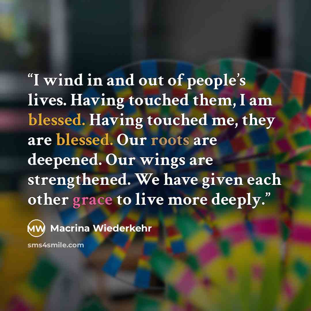 “I wind in and out of people’s lives. Having touched them, I am blessed. Having touched me, they are blessed. Our roots are deepened. Our wings are strengthened. We have given each other grace to live more deeply.” quote by Macrina Wiederkehr