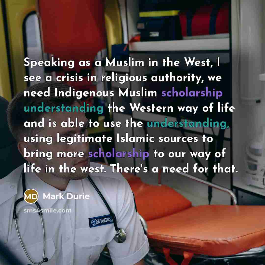 “Speaking as a Muslim in the West, I see a crisis in religious authority, we need Indigenous Muslim scholarship understanding the Western way of life and is able to use the understanding, using legitimate Islamic sources to bring more scholarship to our way of life in the west. There's a need for…” quote by Mark Durie