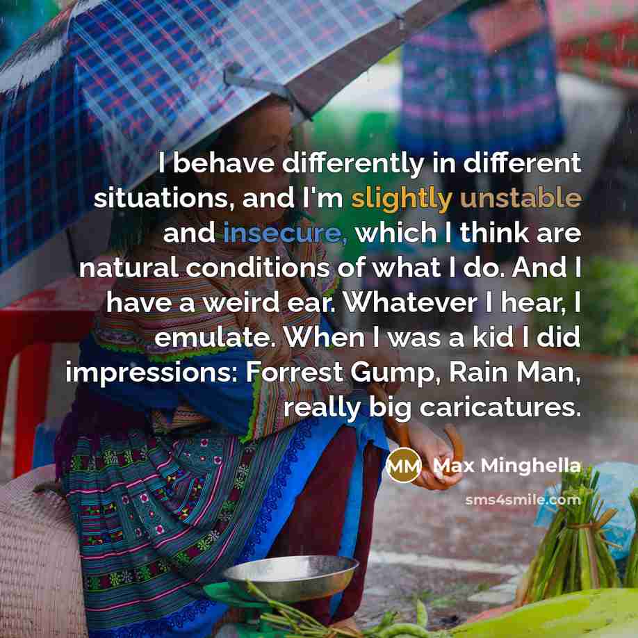 “I behave differently in different situations, and I'm slightly unstable and insecure, which I think are natural conditions of what I do. And I have a weird ear. Whatever I hear, I emulate. When I was a kid I did impressions: Forrest Gump, Rain Man, really big caricatures.” quote by Max Minghella
