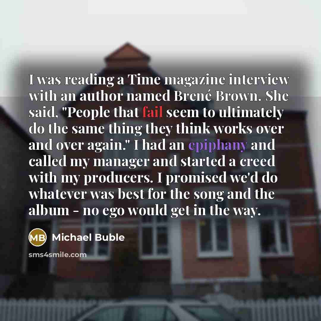 “I was reading a Time magazine interview with an author named Brené Brown. She said, "People that fail seem to ultimately do the same thing they think works over and over again." I had an epiphany and called my manager and started a creed with my producers. I promised we'd do whatever was best for…” quote by Michael Buble