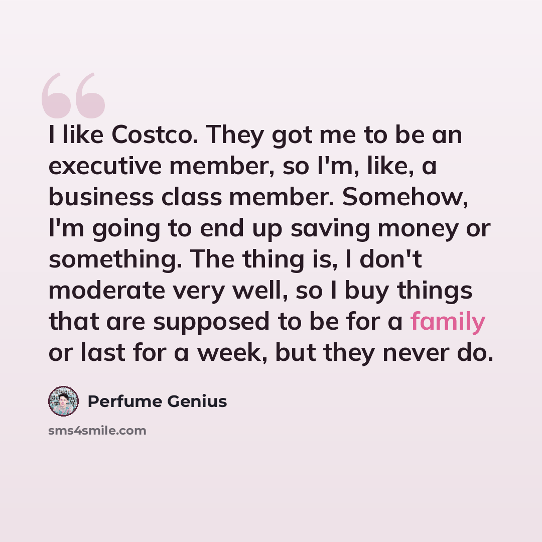“I like Costco. They got me to be an executive member, so I'm, like, a business class member. Somehow, I'm going to end up saving money or something. The thing is, I don't moderate very well, so I buy things that are supposed to be for a family or last for a week, but they never do.” quote by Perfume Genius