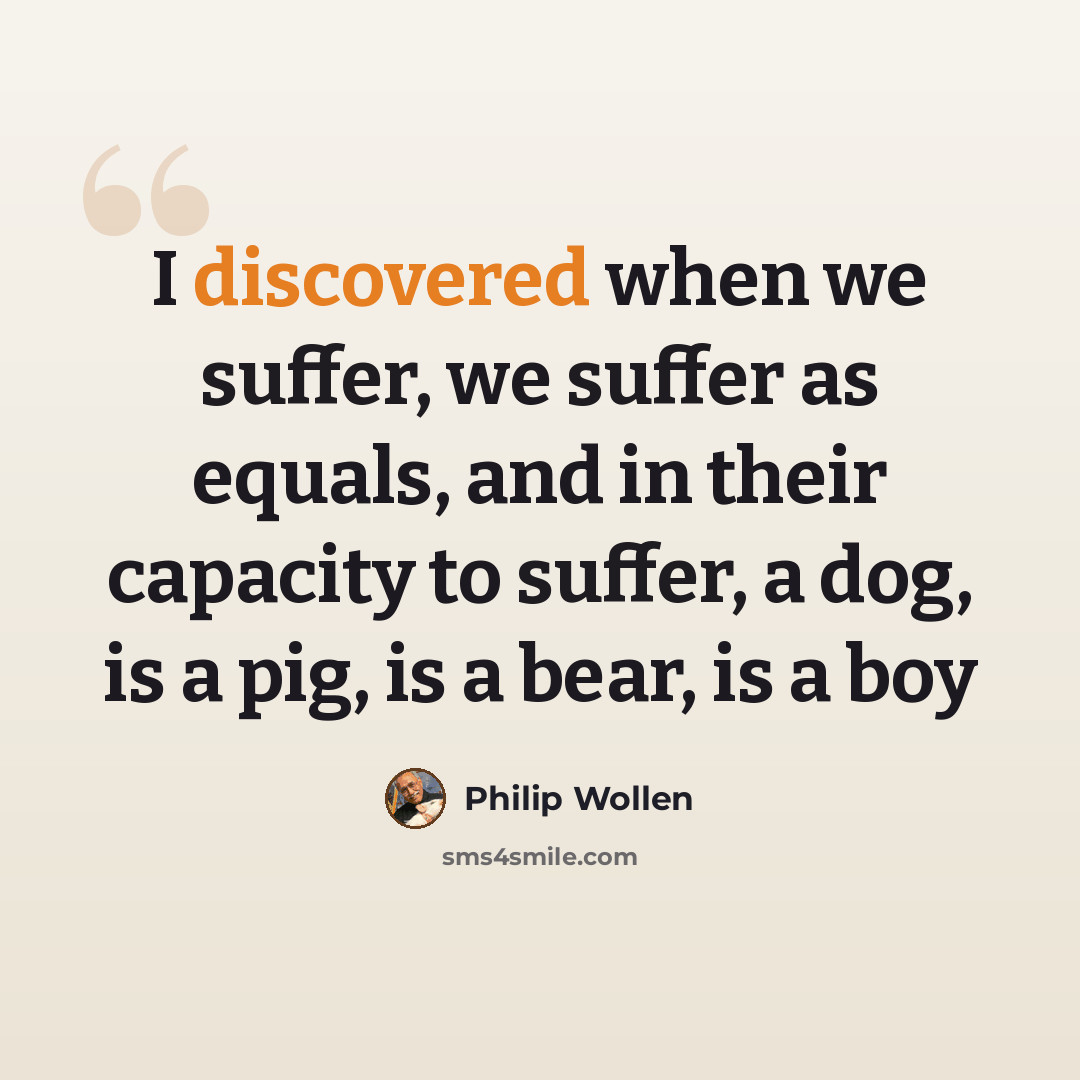 “I discovered when we suffer, we suffer as equals, and in their capacity to suffer, a dog, is a pig, is a bear, is a boy” quote by Philip Wollen