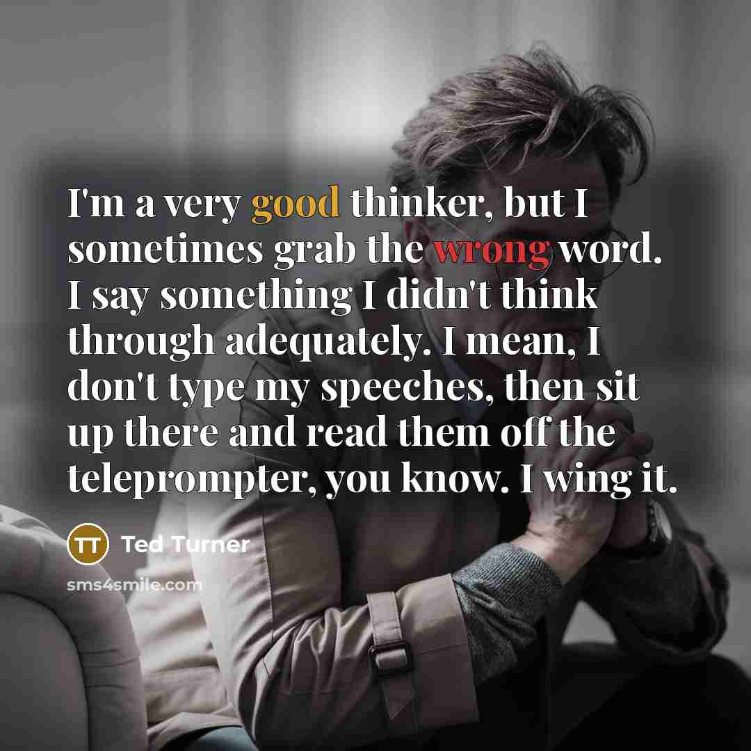 “I'm a very good thinker, but I sometimes grab the wrong word. I say something I didn't think through adequately. I mean, I don't type my speeches, then sit up there and read them off the teleprompter, you know. I wing it.” quote by Ted Turner