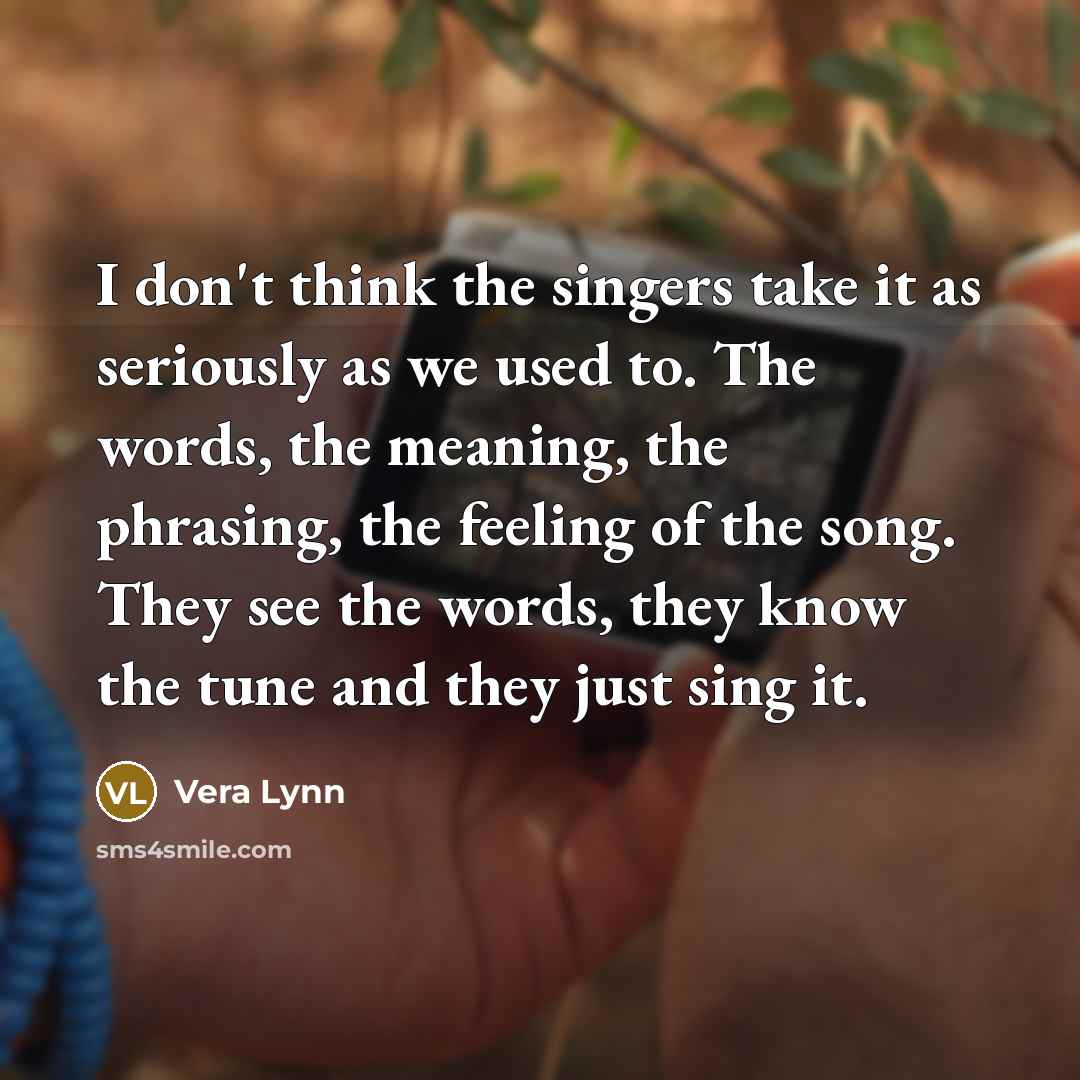 “I don't think the singers take it as seriously as we used to. The words, the meaning, the phrasing, the feeling of the song. They see the words, they know the tune and they just sing it.” quote by Vera Lynn
