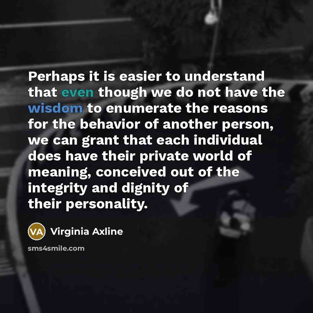 “Perhaps it is easier to understand that even though we do not have the wisdom to enumerate the reasons for the behavior of another person, we can grant that each individual does have their private world of meaning, conceived out of the integrity and dignity of their personality.” quote by Virginia Axline