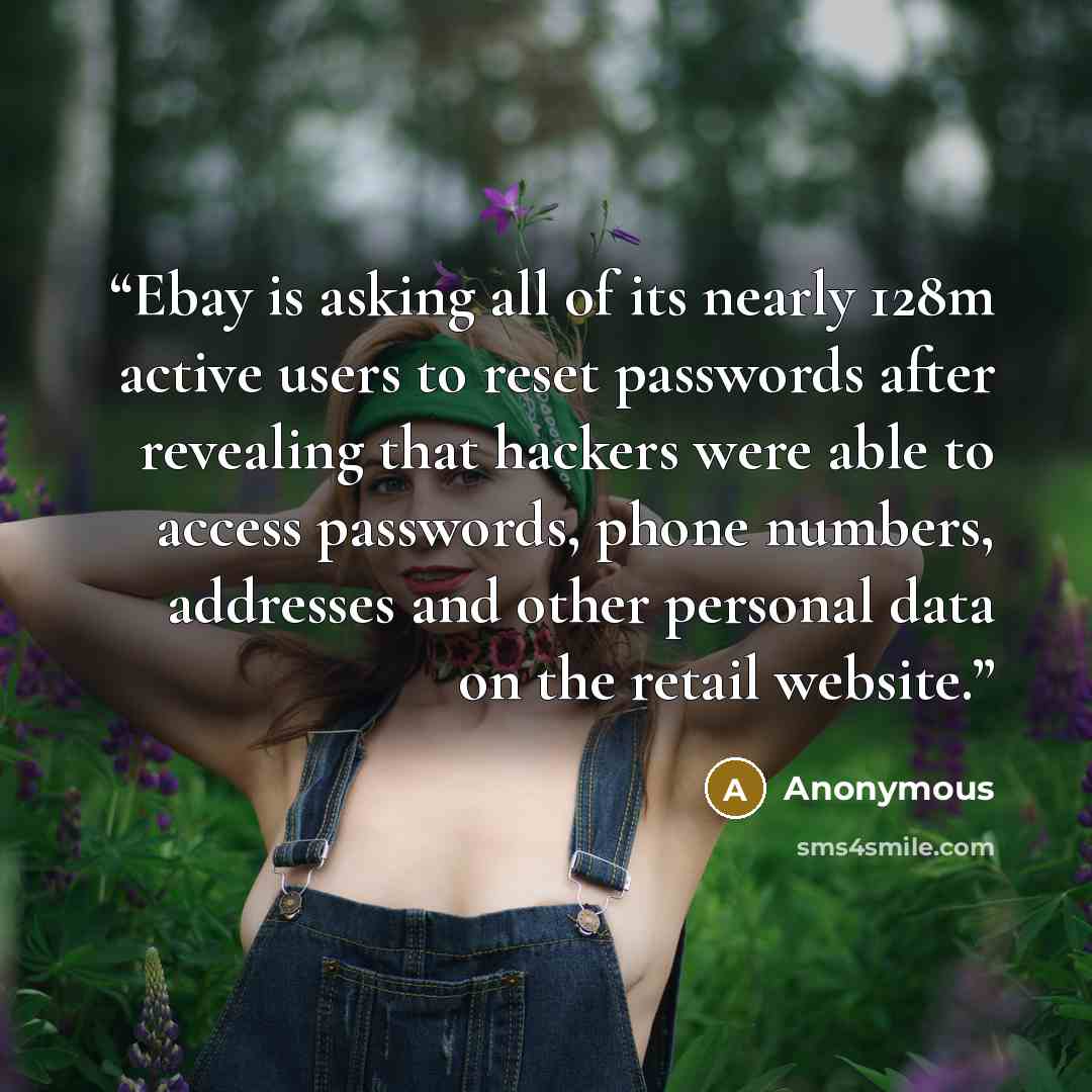 “Ebay is asking all of its nearly 128m active users to reset passwords after revealing that hackers were able to access passwords, phone numbers, addresses and other personal data on the retail website.” quote by Anonymous