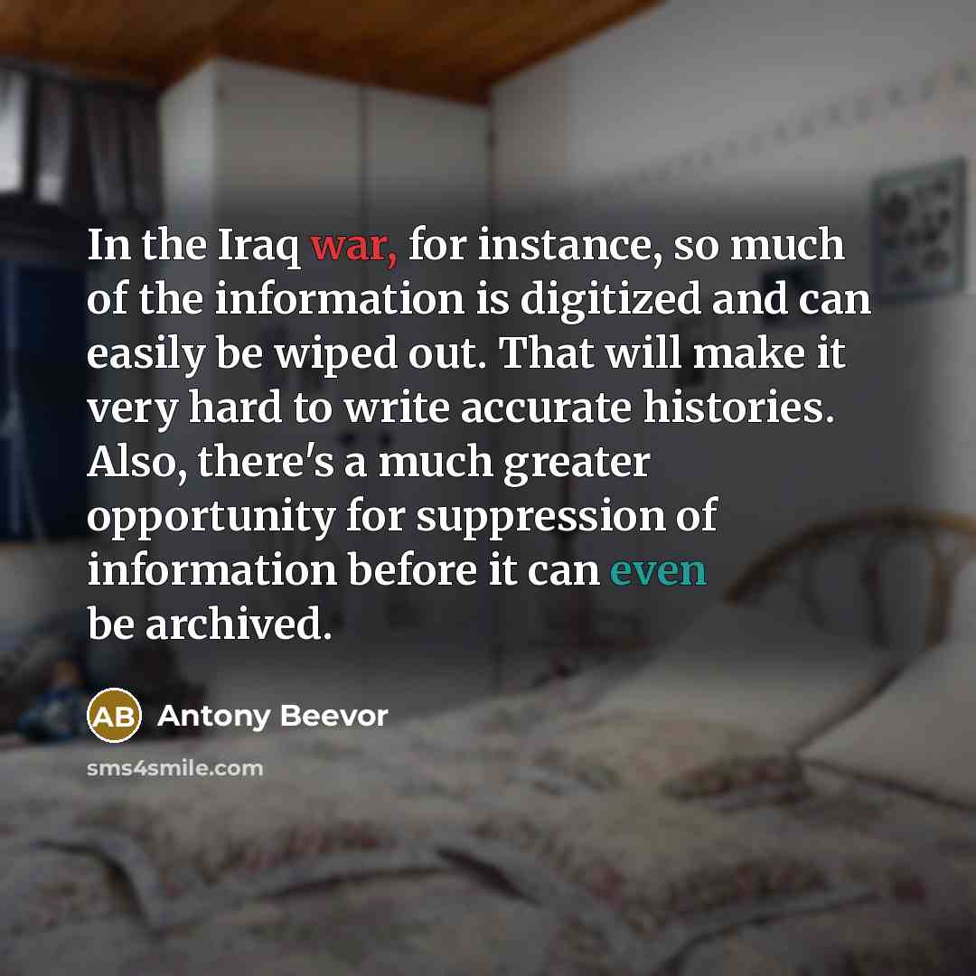 “In the Iraq war, for instance, so much of the information is digitized and can easily be wiped out. That will make it very hard to write accurate histories. Also, there's a much greater opportunity for suppression of information before it can even be archived.” quote by Antony Beevor