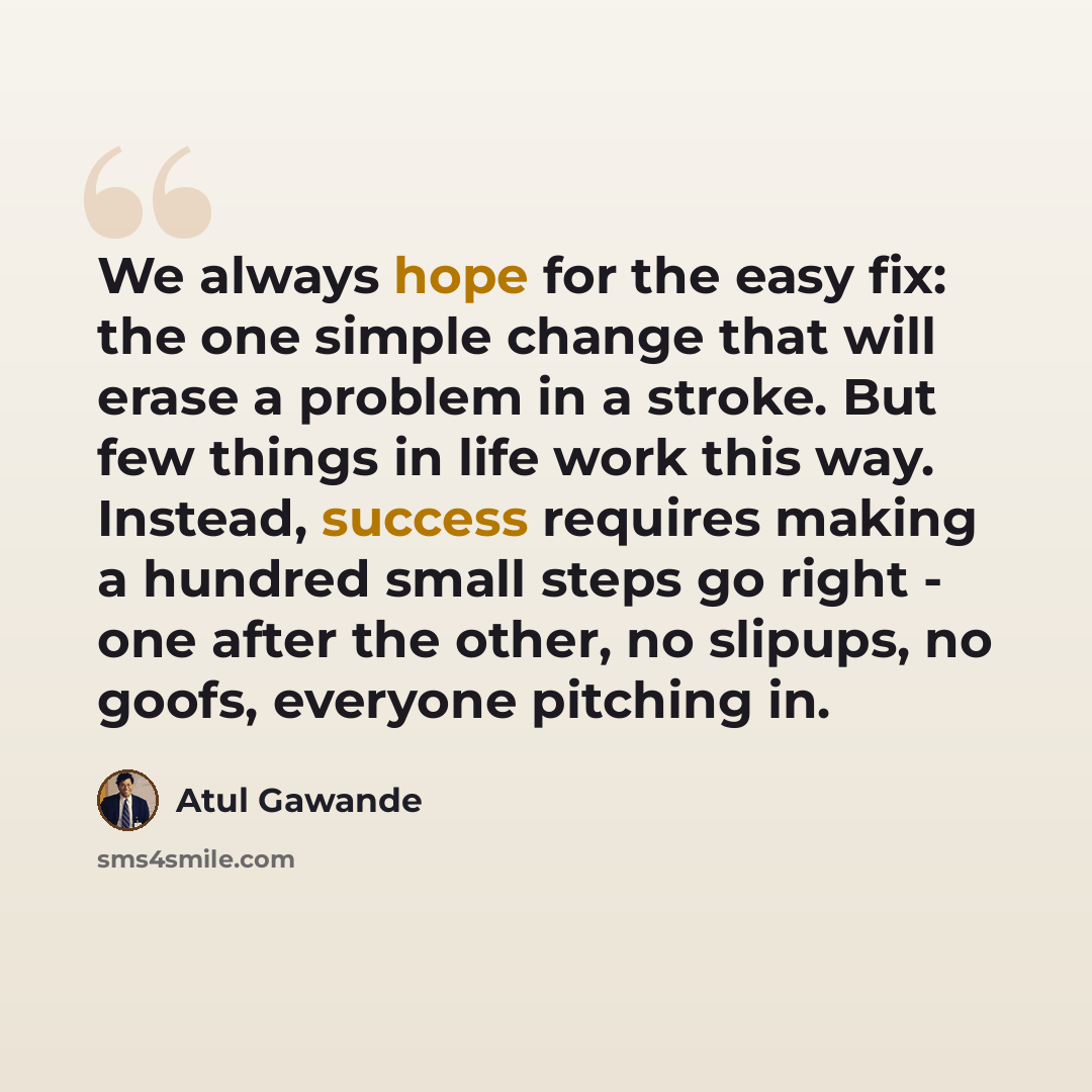 “We always hope for the easy fix: the one simple change that will erase a problem in a stroke. But few things in life work this way. Instead, success requires making a hundred small steps go right - one after the other, no slipups, no goofs, everyone pitching in.” quote by Atul Gawande
