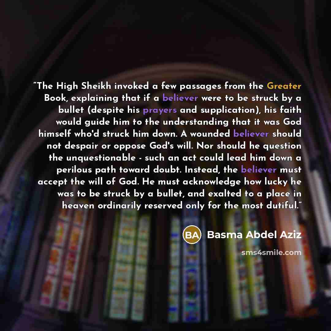 “The High Sheikh invoked a few passages from the Greater Book, explaining that if a believer were to be struck by a bullet (despite his prayers and supplication), his faith would guide him to the understanding that it was God himself who'd struck him down. A wounded believer should not despair or…” quote by Basma Abdel Aziz