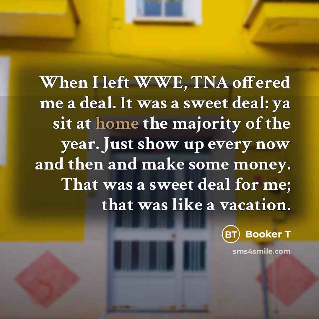 “When I left WWE, TNA offered me a deal. It was a sweet deal: ya sit at home the majority of the year. Just show up every now and then and make some money. That was a sweet deal for me; that was like a vacation.” quote by Booker T