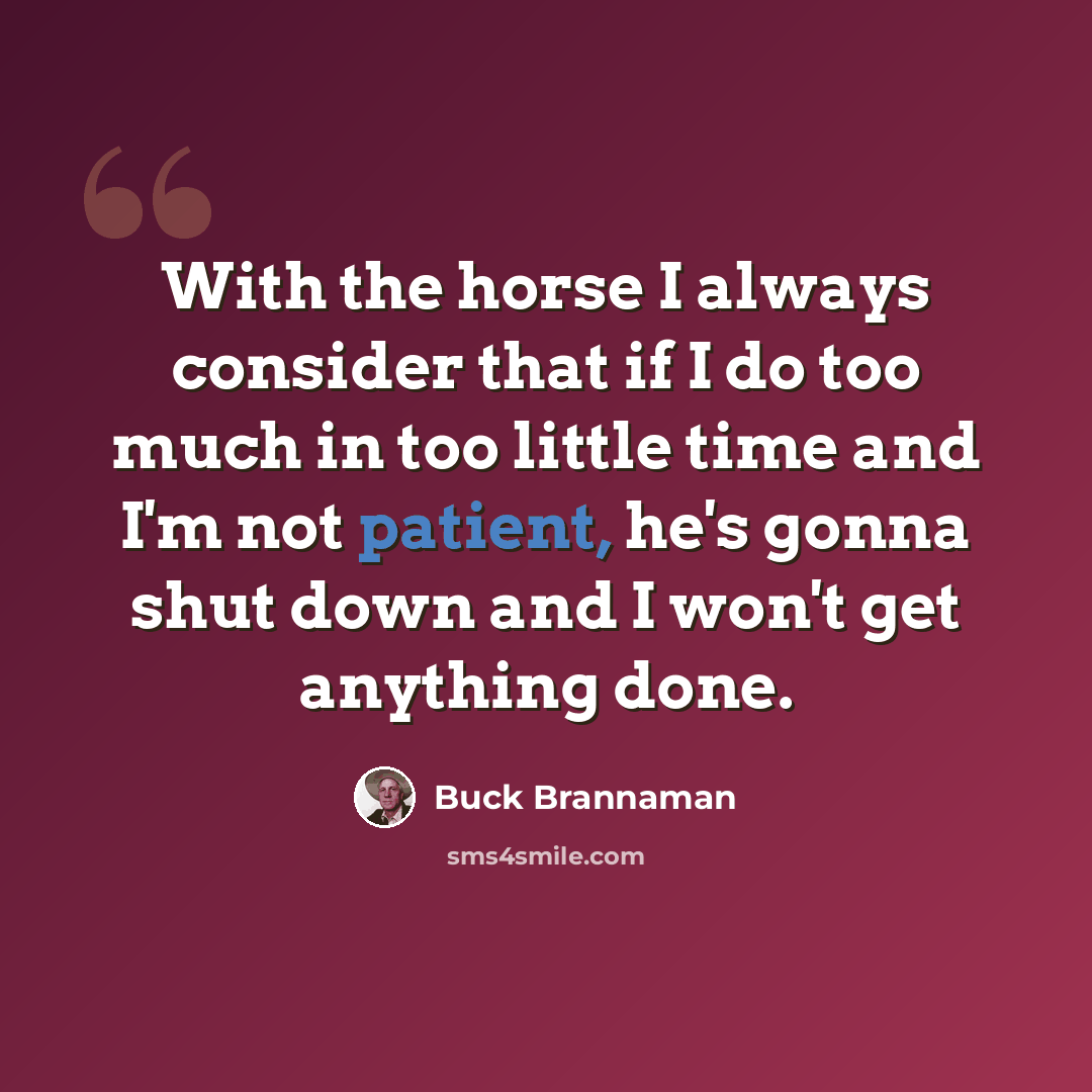 “With the horse I always consider that if I do too much in too little time and I'm not patient, he's gonna shut down and I won't get anything done.” quote by Buck Brannaman
