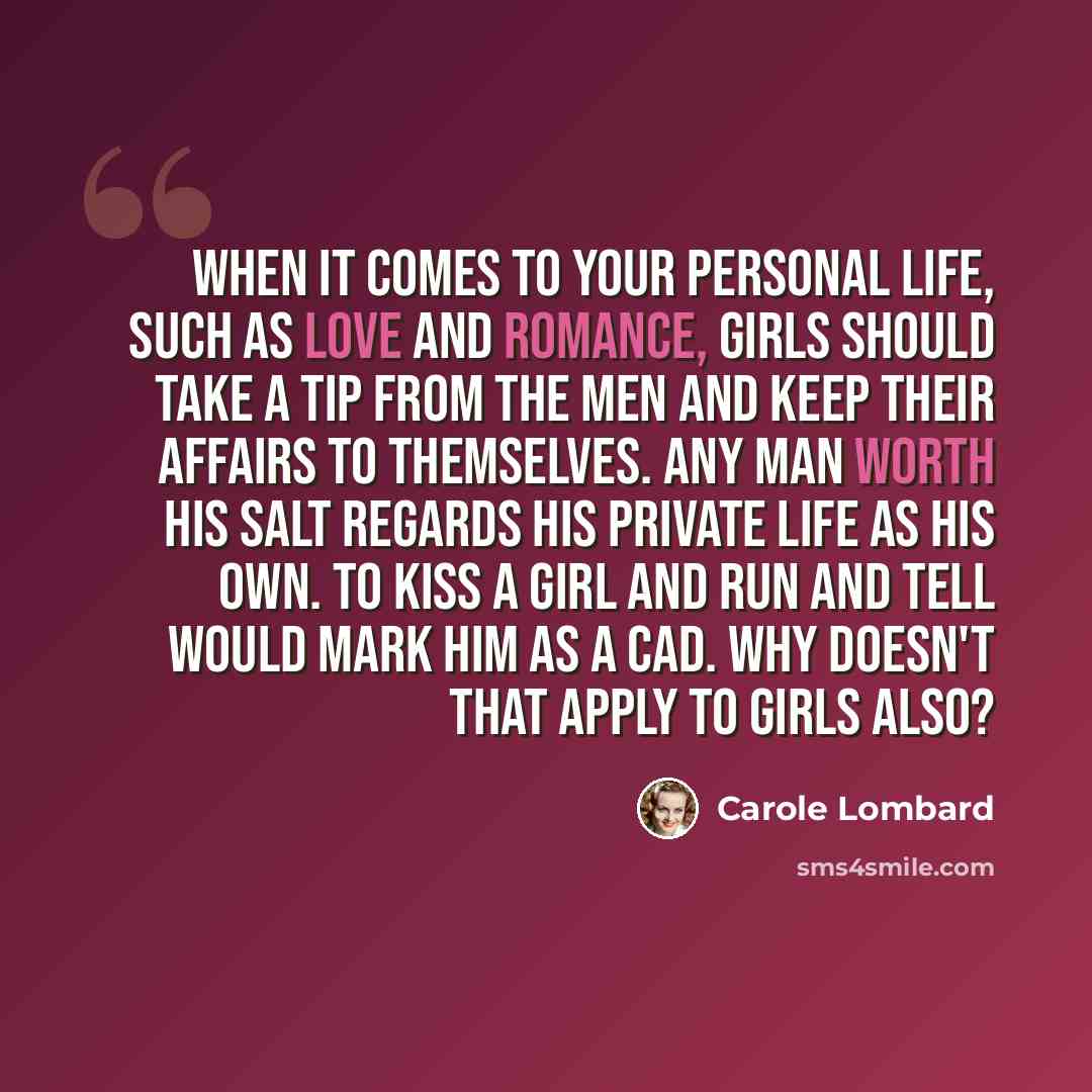 “When it comes to your personal life, such as love and romance, girls should take a tip from the men and keep their affairs to themselves. Any man worth his salt regards his private life as his own. To kiss a girl and run and tell would mark him as a cad. Why doesn't that apply to girls also?” quote by Carole Lombard