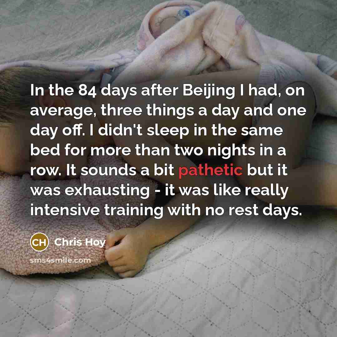 “In the 84 days after Beijing I had, on average, three things a day and one day off. I didn't sleep in the same bed for more than two nights in a row. It sounds a bit pathetic but it was exhausting - it was like really intensive training with no rest days.” quote by Chris Hoy