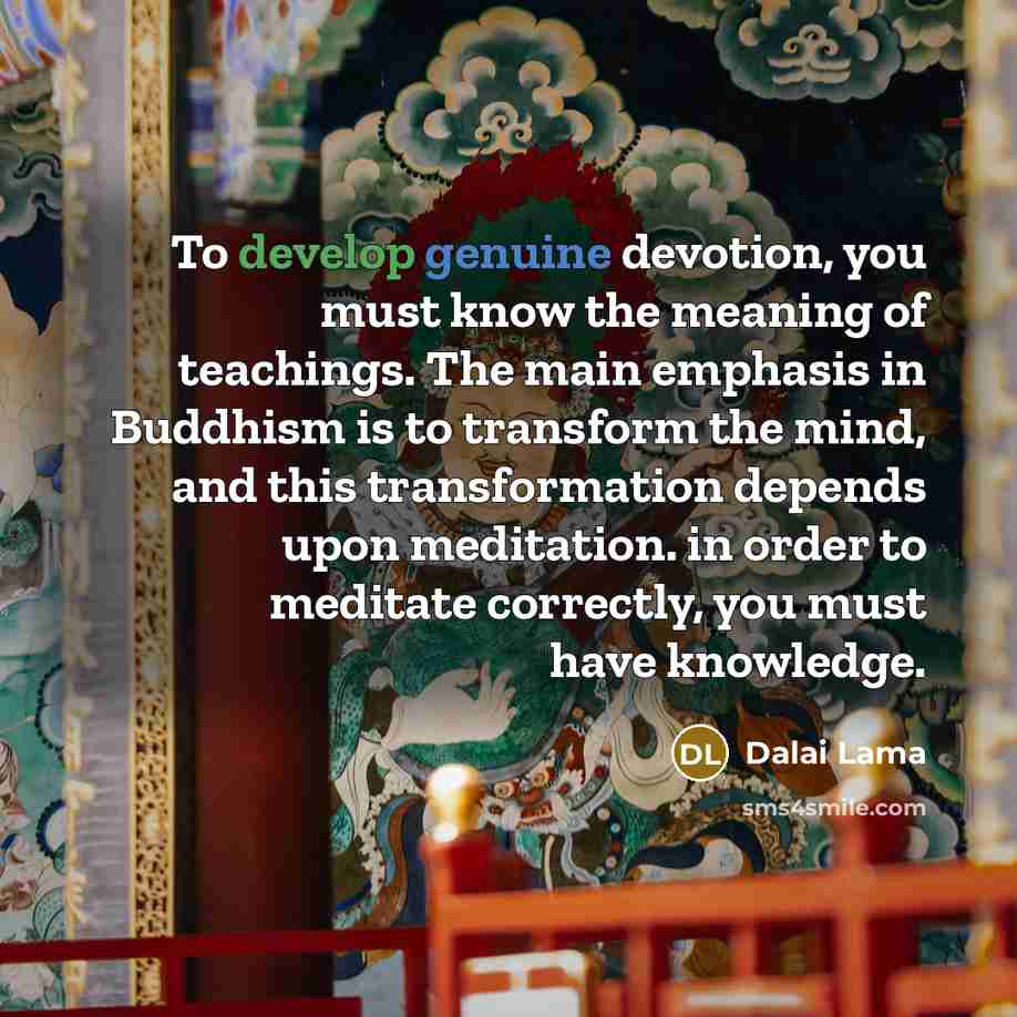 “To develop genuine devotion, you must know the meaning of teachings. The main emphasis in Buddhism is to transform the mind, and this transformation depends upon meditation. in order to meditate correctly, you must have knowledge.” quote by Dalai Lama