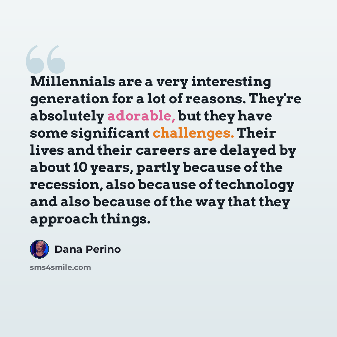“Millennials are a very interesting generation for a lot of reasons. They're absolutely adorable, but they have some significant challenges. Their lives and their careers are delayed by about 10 years, partly because of the recession, also because of technology and also because of the way that they…” quote by Dana Perino