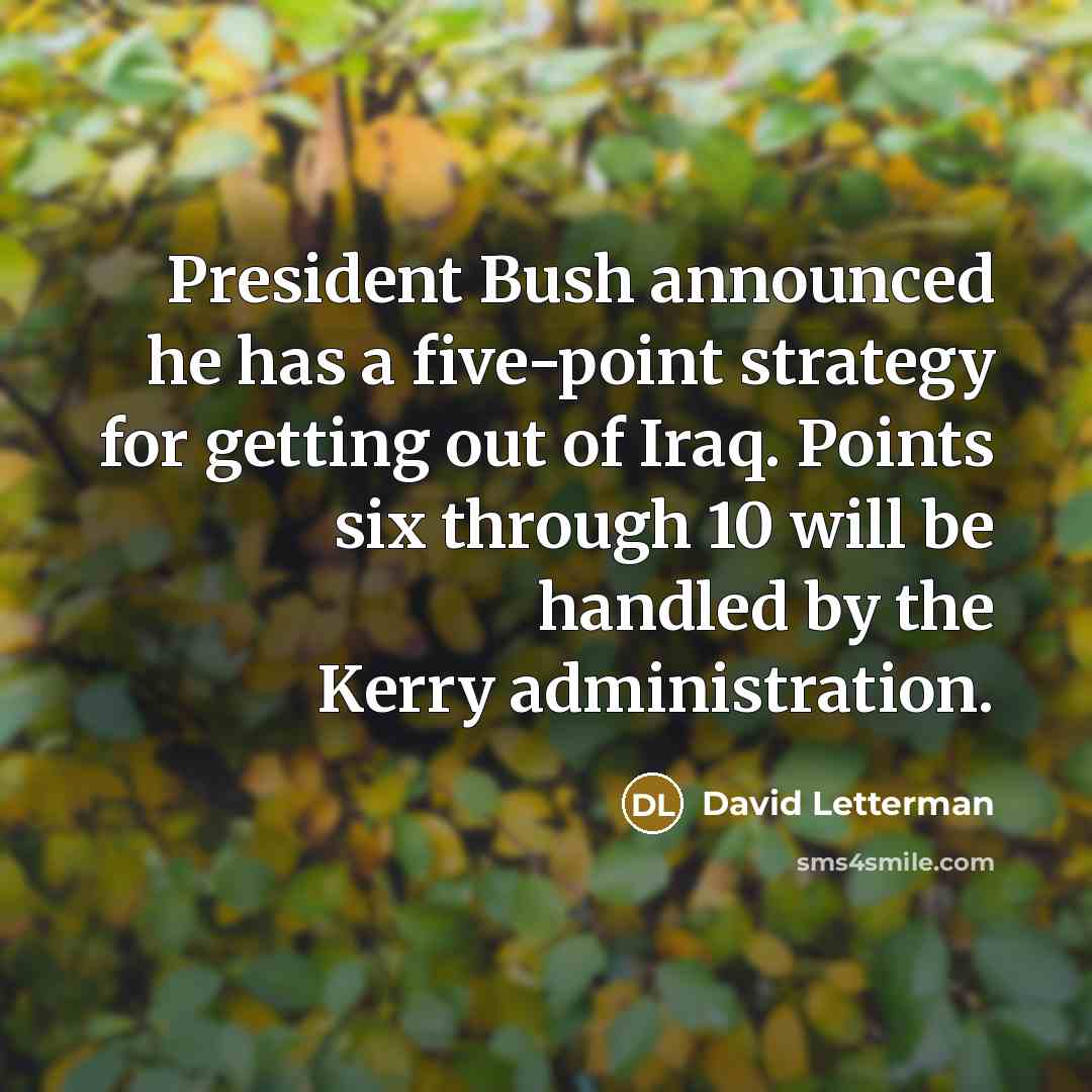 “President Bush announced he has a five-point strategy for getting out of Iraq. Points six through 10 will be handled by the Kerry administration.” quote by David Letterman