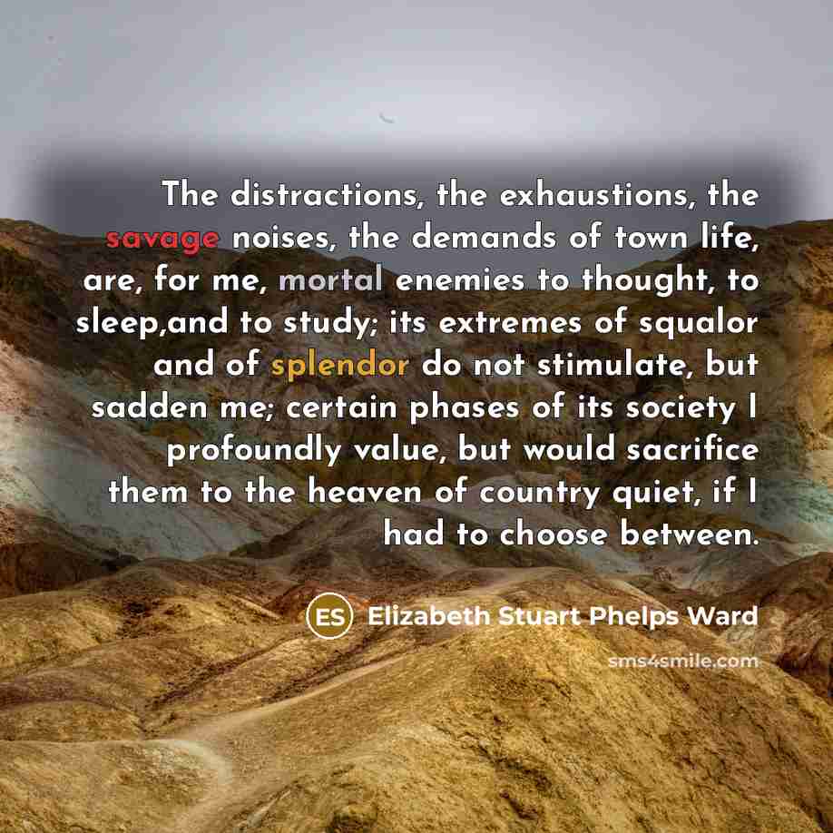 “The distractions, the exhaustions, the savage noises, the demands of town life, are, for me, mortal enemies to thought, to sleep,and to study; its extremes of squalor and of splendor do not stimulate, but sadden me; certain phases of its society I profoundly value, but would sacrifice them to the…” quote by Elizabeth Stuart Phelps Ward