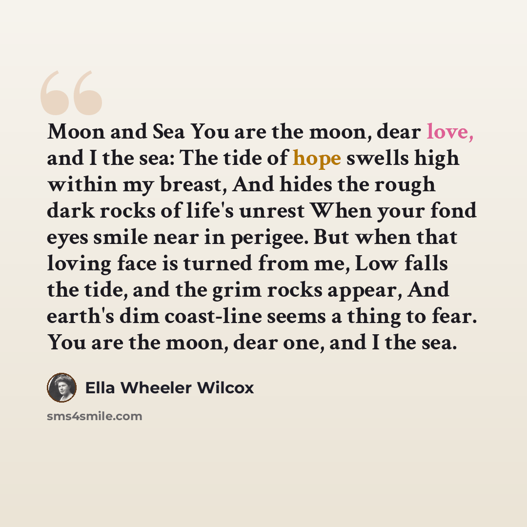 “Moon and Sea You are the moon, dear love, and I the sea: The tide of hope swells high within my breast, And hides the rough dark rocks of life's unrest When your fond eyes smile near in perigee. But when that loving face is turned from me, Low falls the tide, and the grim rocks appear, And earth's…” quote by Ella Wheeler Wilcox