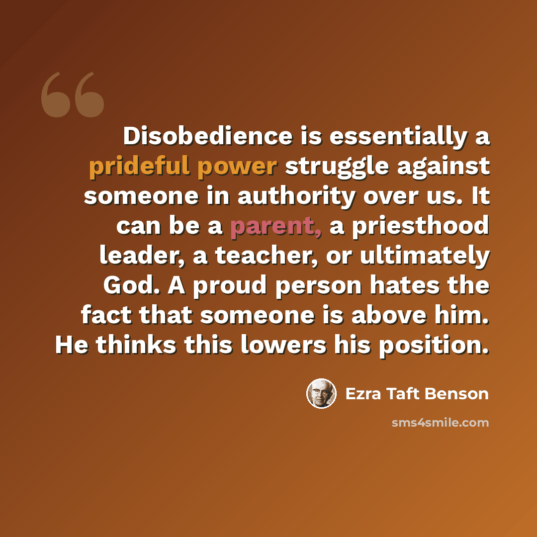 “Disobedience is essentially a prideful power struggle against someone in authority over us. It can be a parent, a priesthood leader, a teacher, or ultimately God. A proud person hates the fact that someone is above him. He thinks this lowers his position.” quote by Ezra Taft Benson