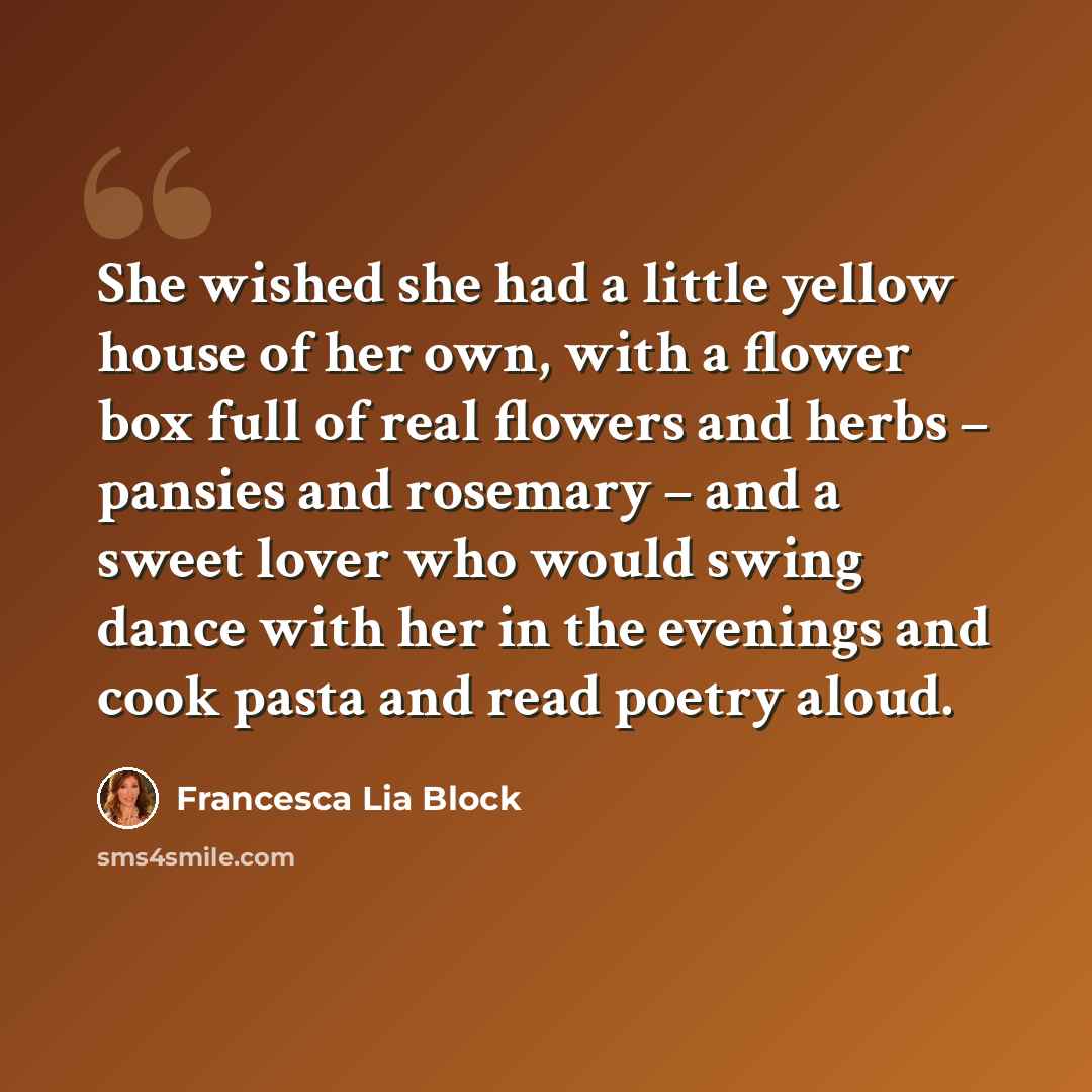 “She wished she had a little yellow house of her own, with a flower box full of real flowers and herbs – pansies and rosemary – and a sweet lover who would swing dance with her in the evenings and cook pasta and read poetry aloud.” quote by Francesca Lia Block