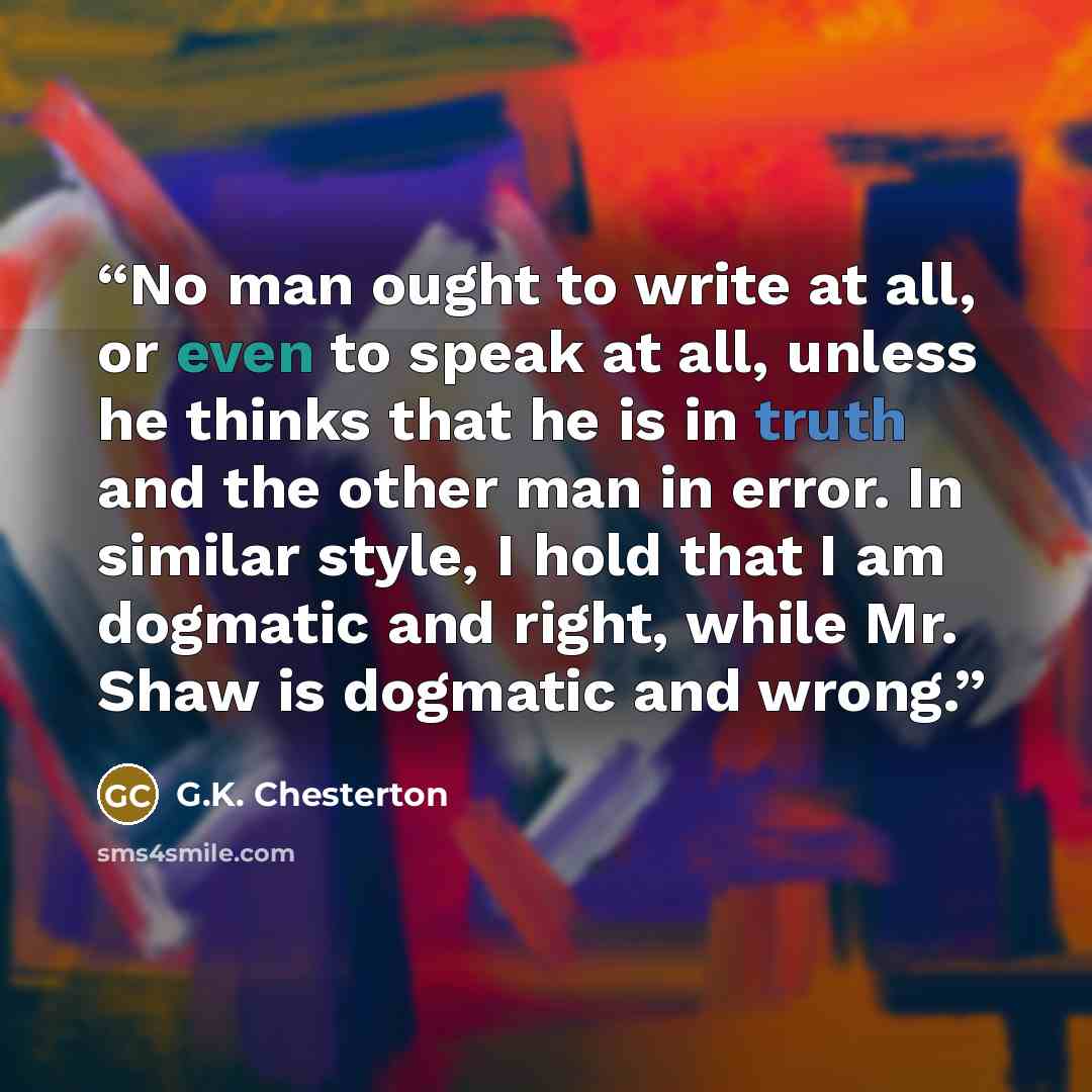 “No man ought to write at all, or even to speak at all, unless he thinks that he is in truth and the other man in error. In similar style, I hold that I am dogmatic and right, while Mr. Shaw is dogmatic and wrong.” quote by G.K. Chesterton