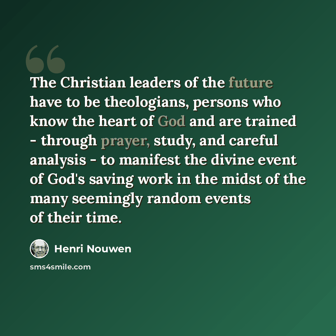 “The Christian leaders of the future have to be theologians, persons who know the heart of God and are trained - through prayer, study, and careful analysis - to manifest the divine event of God's saving work in the midst of the many seemingly random events of their time.” quote by Henri Nouwen