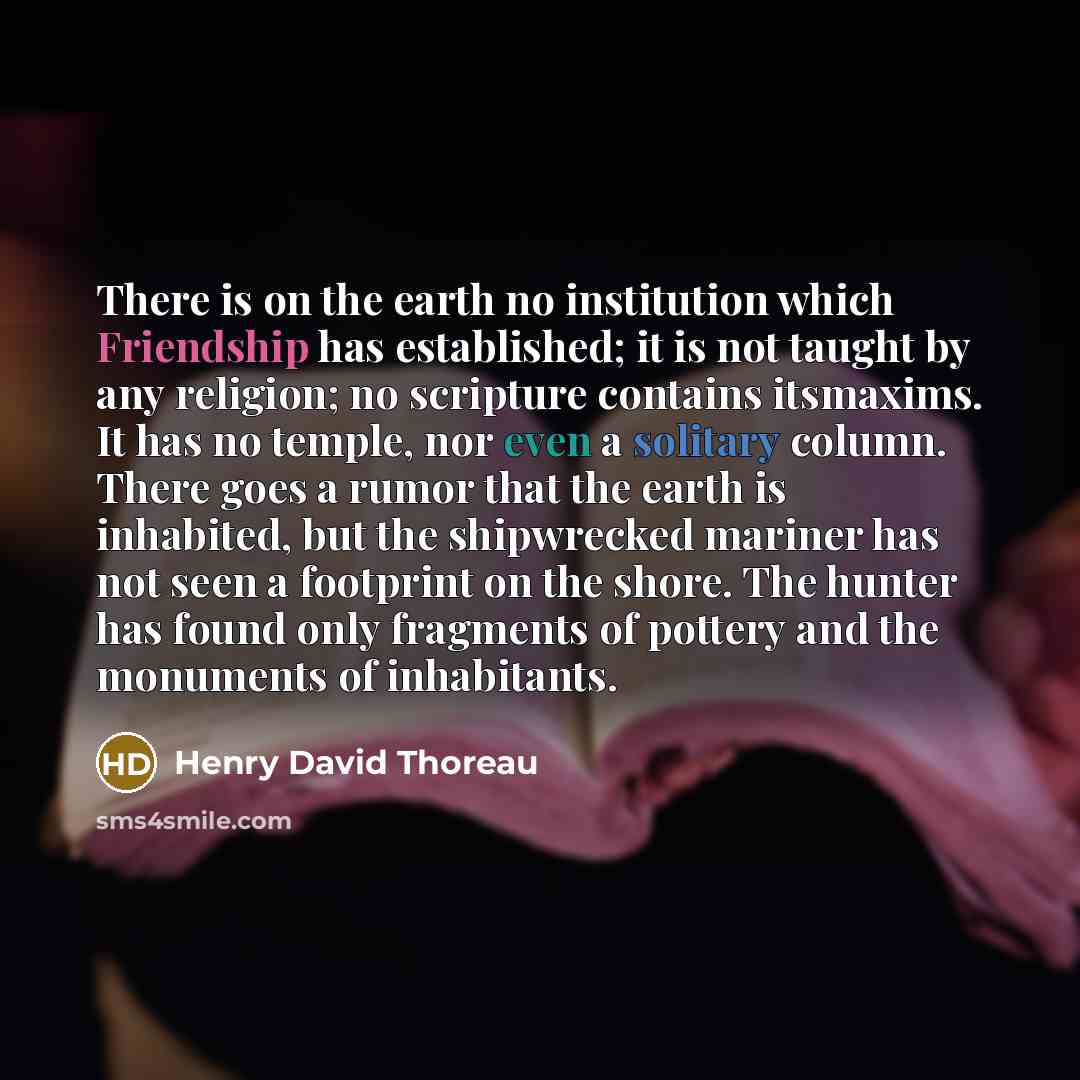 “There is on the earth no institution which Friendship has established; it is not taught by any religion; no scripture contains itsmaxims. It has no temple, nor even a solitary column. There goes a rumor that the earth is inhabited, but the shipwrecked mariner has not seen a footprint on the shore…” quote by Henry David Thoreau