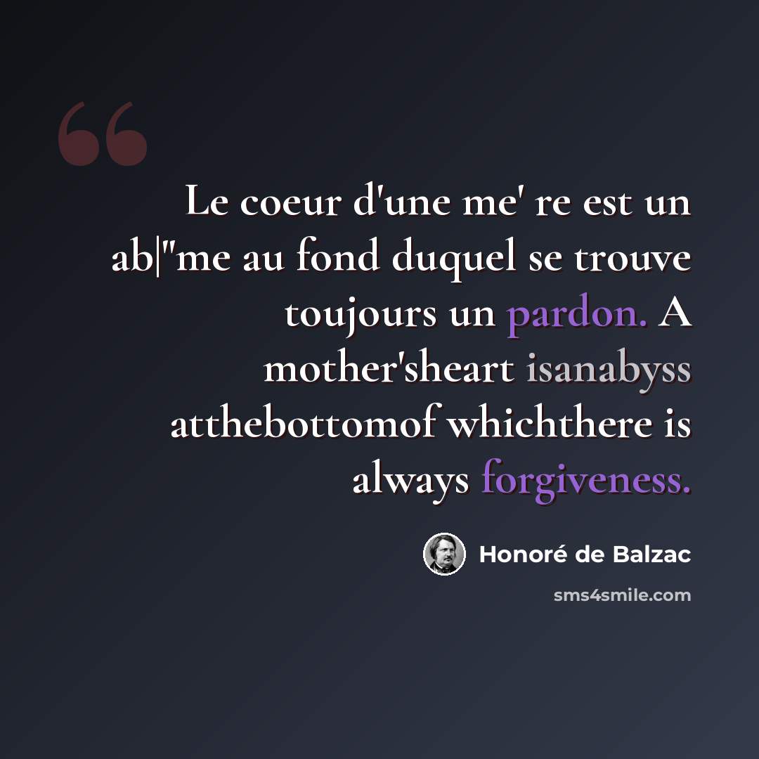 “Le coeur d'une me' re est un ab|"me au fond duquel se trouve toujours un pardon. A mother'sheart isanabyss atthebottomof whichthere is always forgiveness.” quote by Honore de Balzac