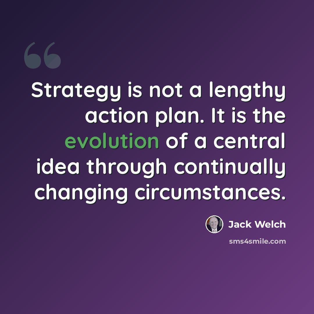 “Strategy is not a lengthy action plan. It is the evolution of a central idea through continually changing circumstances.” quote by Jack Welch