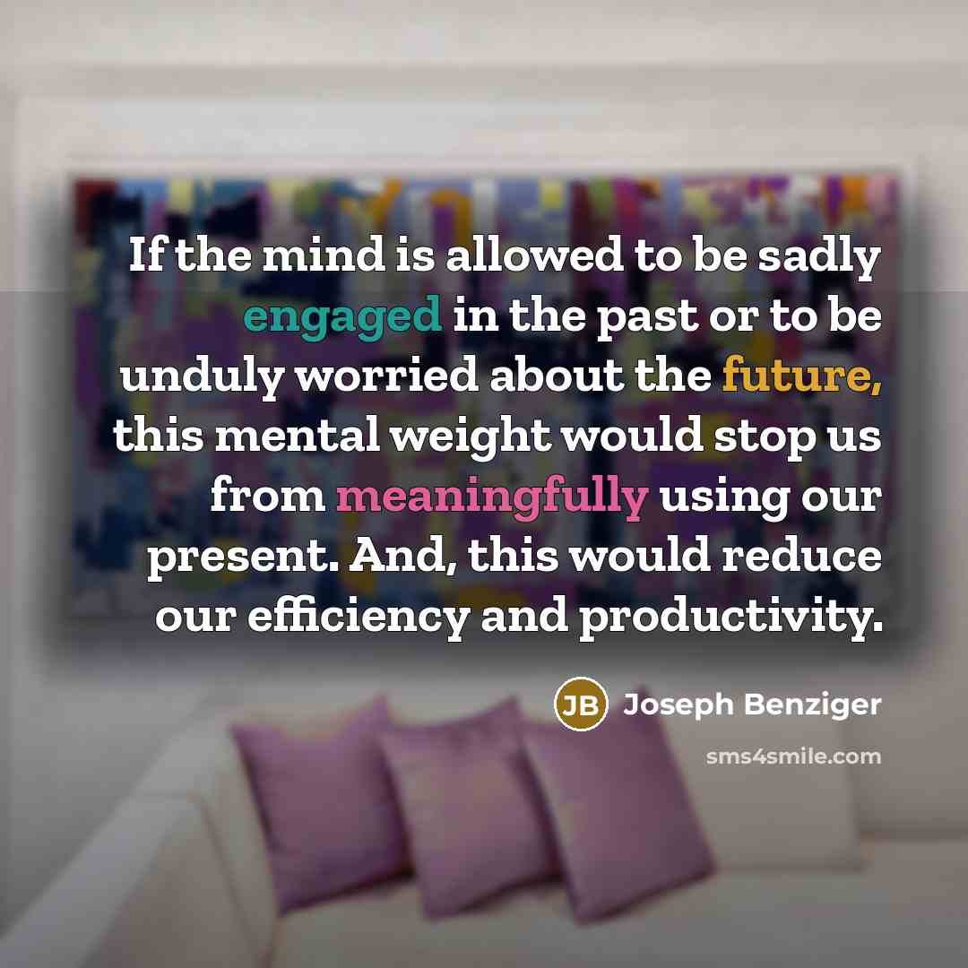 “If the mind is allowed to be sadly engaged in the past or to be unduly worried about the future, this mental weight would stop us from meaningfully using our present. And, this would reduce our efficiency and productivity.” quote by Joseph Benziger