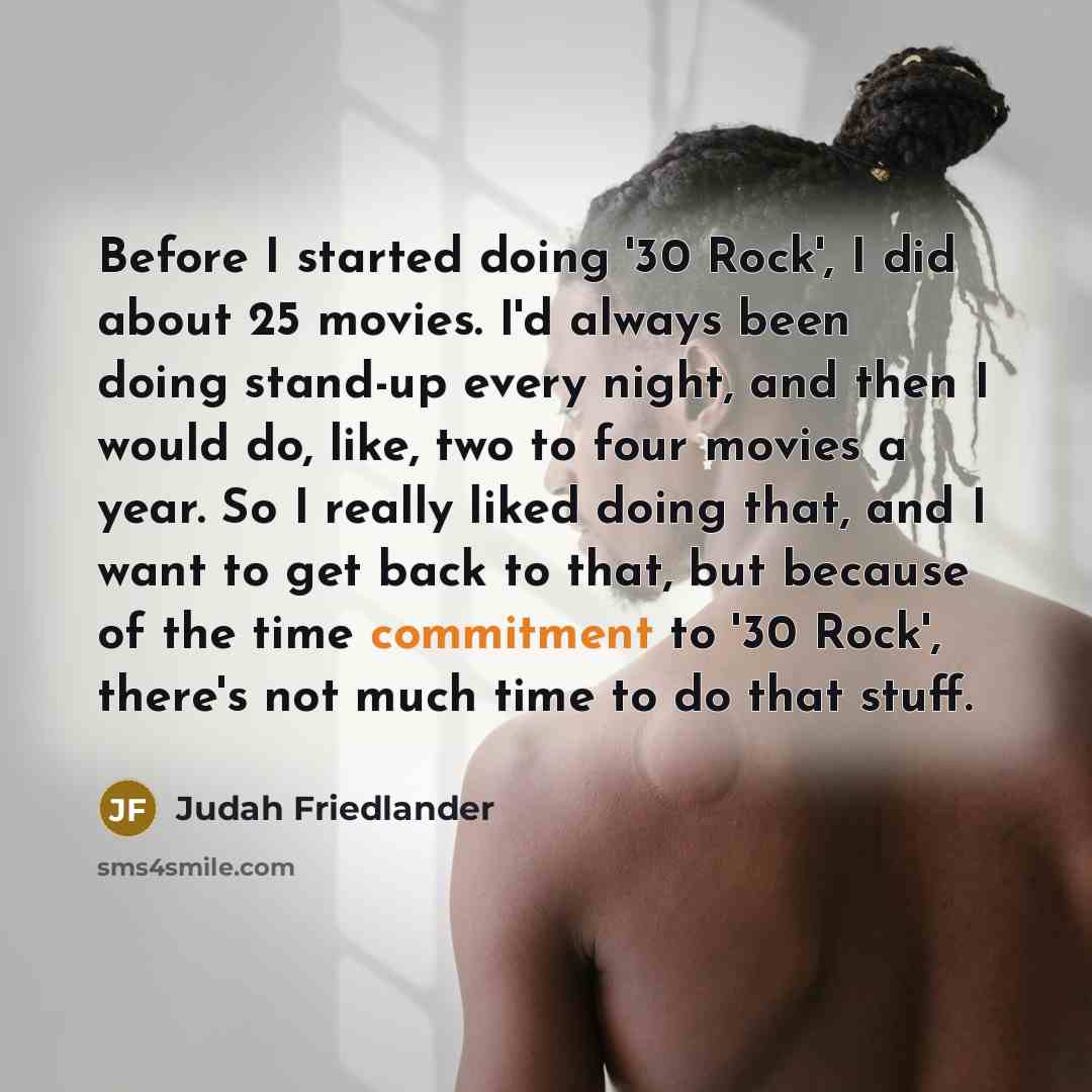 “Before I started doing '30 Rock', I did about 25 movies. I'd always been doing stand-up every night, and then I would do, like, two to four movies a year. So I really liked doing that, and I want to get back to that, but because of the time commitment to '30 Rock', there's not much time to do that…” quote by Judah Friedlander
