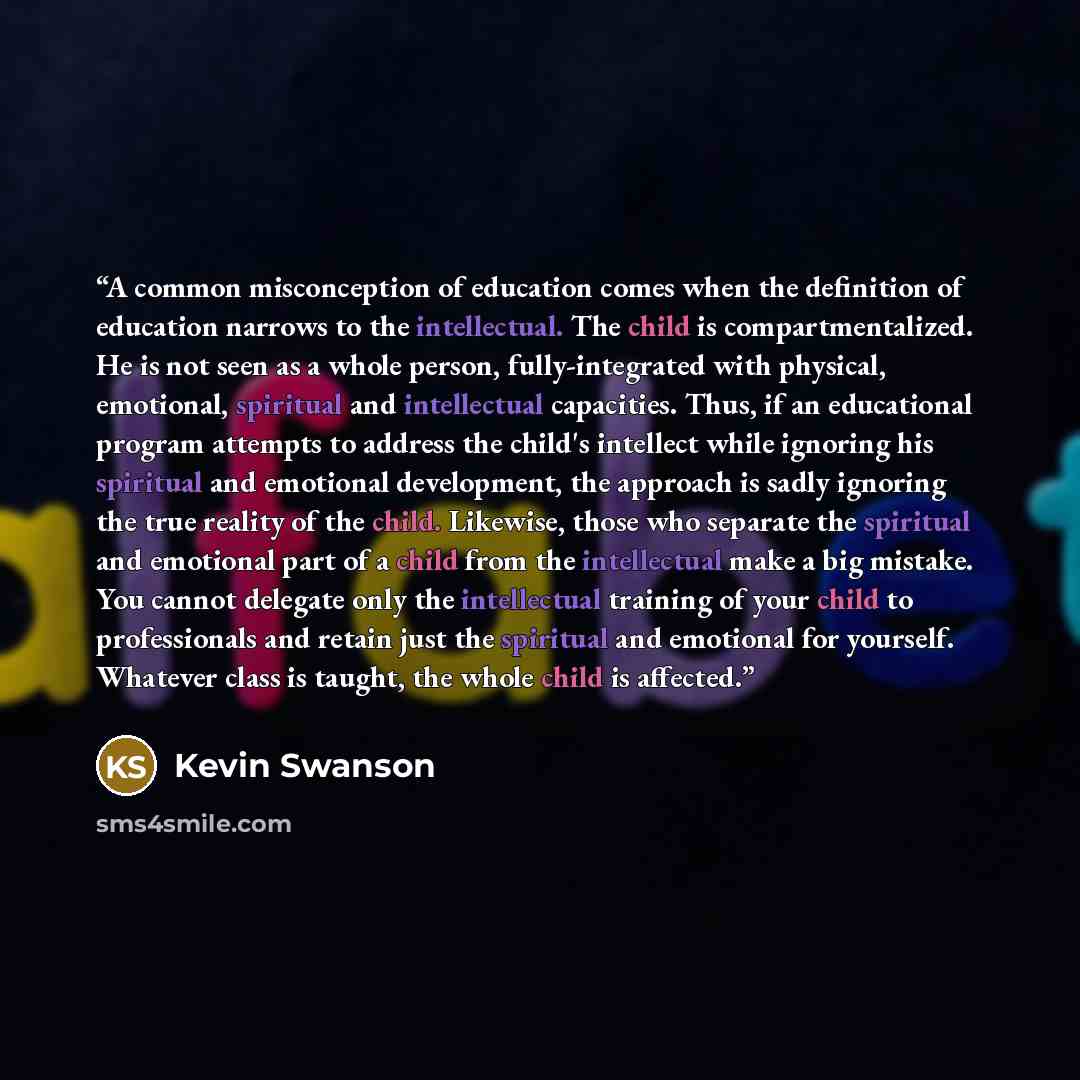 “A common misconception of education comes when the definition of education narrows to the intellectual. The child is compartmentalized. He is not seen as a whole person, fully-integrated with physical, emotional, spiritual and intellectual capacities. Thus, if an educational program attempts to…” quote by Kevin Swanson