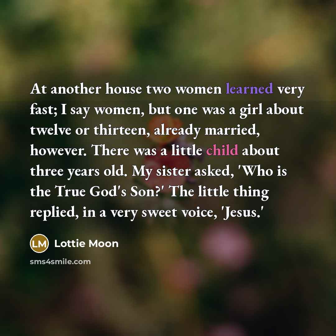 “At another house two women learned very fast; I say women, but one was a girl about twelve or thirteen, already married, however. There was a little child about three years old. My sister asked, 'Who is the True God's Son?' The little thing replied, in a very sweet voice, 'Jesus.'” quote by Lottie Moon