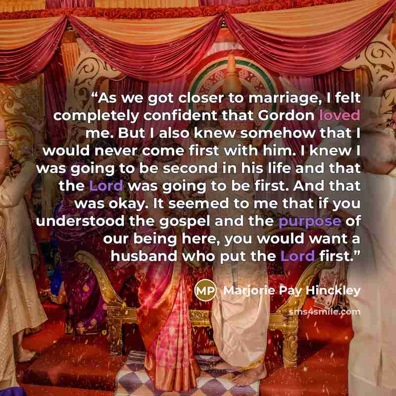 “As we got closer to marriage, I felt completely confident that Gordon loved me. But I also knew somehow that I would never come first with him. I knew I was going to be second in his life and that the Lord was going to be first. And that was okay. It seemed to me that if you understood the gospel…” quote by Marjorie Pay Hinckley