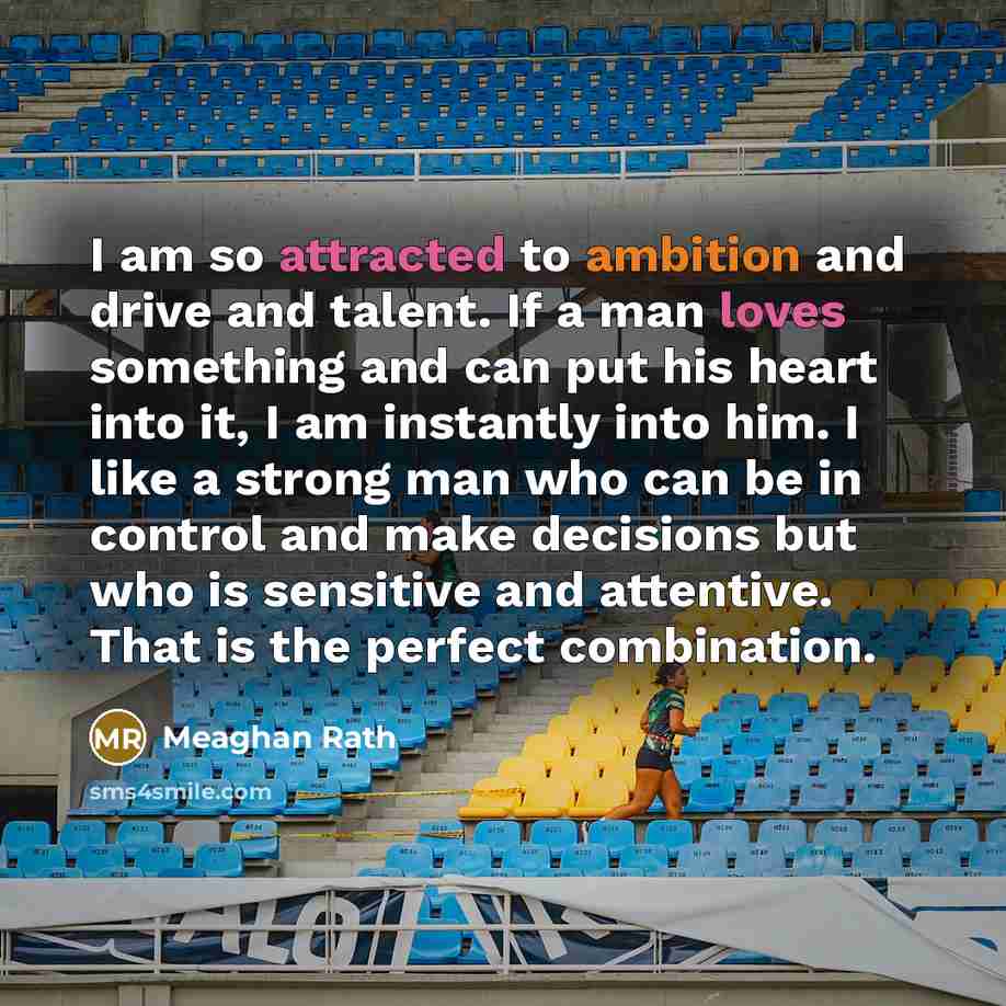 “I am so attracted to ambition and drive and talent. If a man loves something and can put his heart into it, I am instantly into him. I like a strong man who can be in control and make decisions but who is sensitive and attentive. That is the perfect combination.” quote by Meaghan Rath