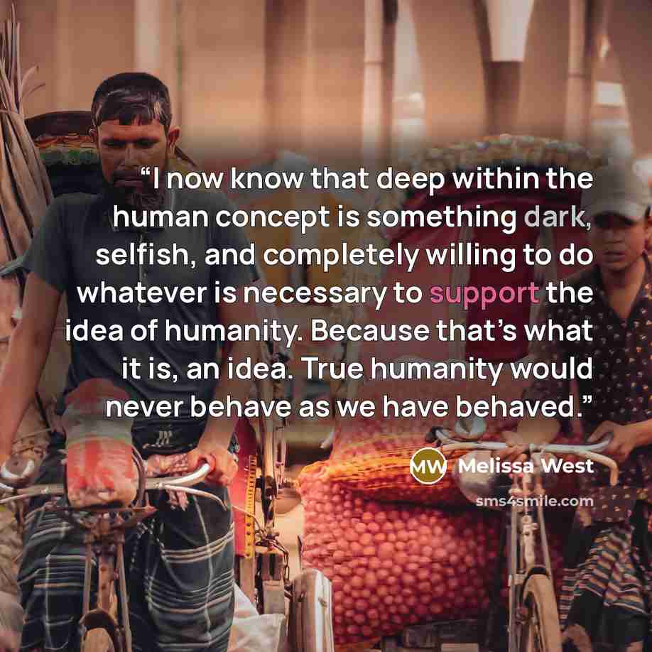 “I now know that deep within the human concept is something dark, selfish, and completely willing to do whatever is necessary to support the idea of humanity. Because that’s what it is, an idea. True humanity would never behave as we have behaved.” quote by Melissa West