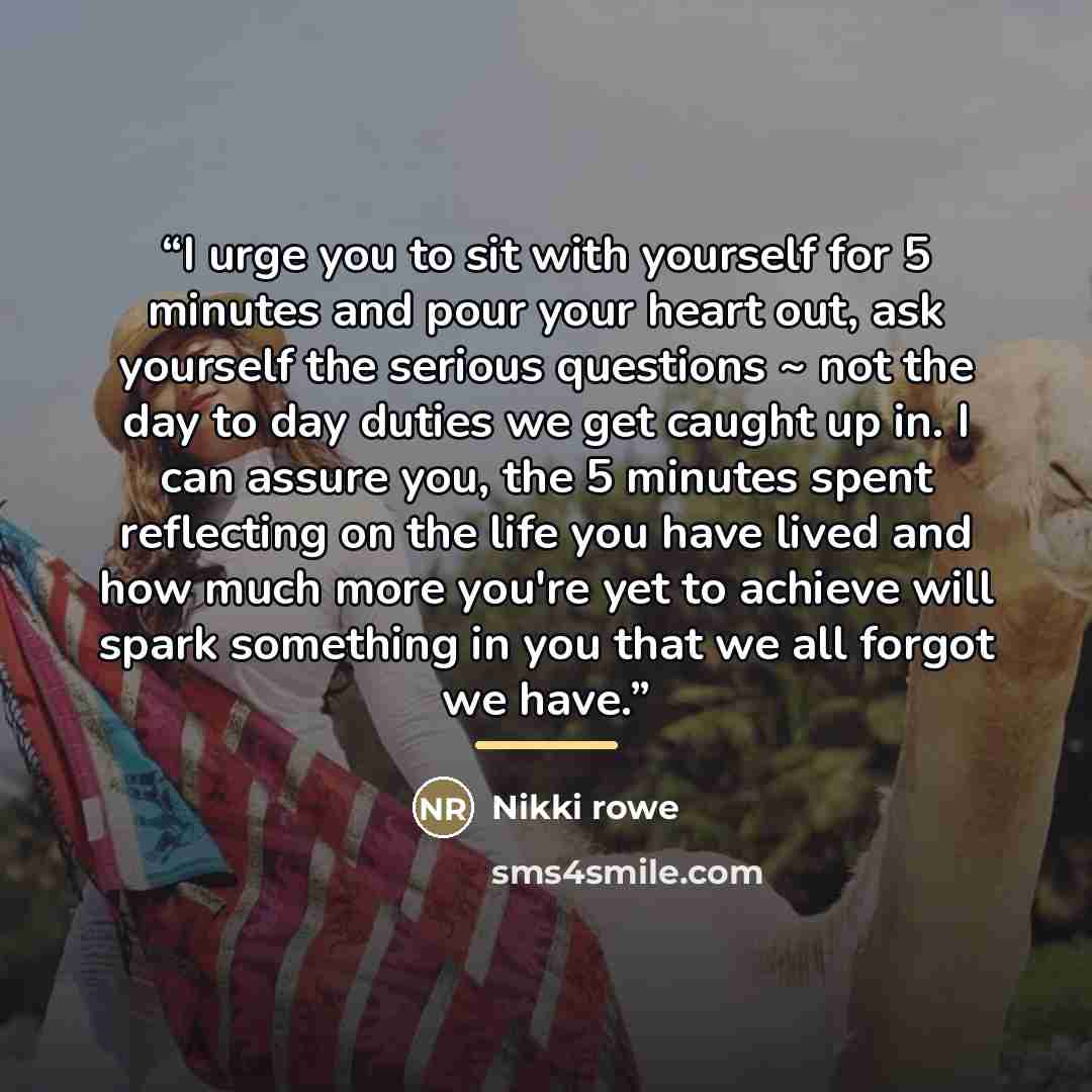 “I urge you to sit with yourself for 5 minutes and pour your heart out, ask yourself the serious questions ~ not the day to day duties we get caught up in. I can assure you, the 5 minutes spent reflecting on the life you have lived and how much more you're yet to achieve will spark something in you…” quote by Nikki Rowe