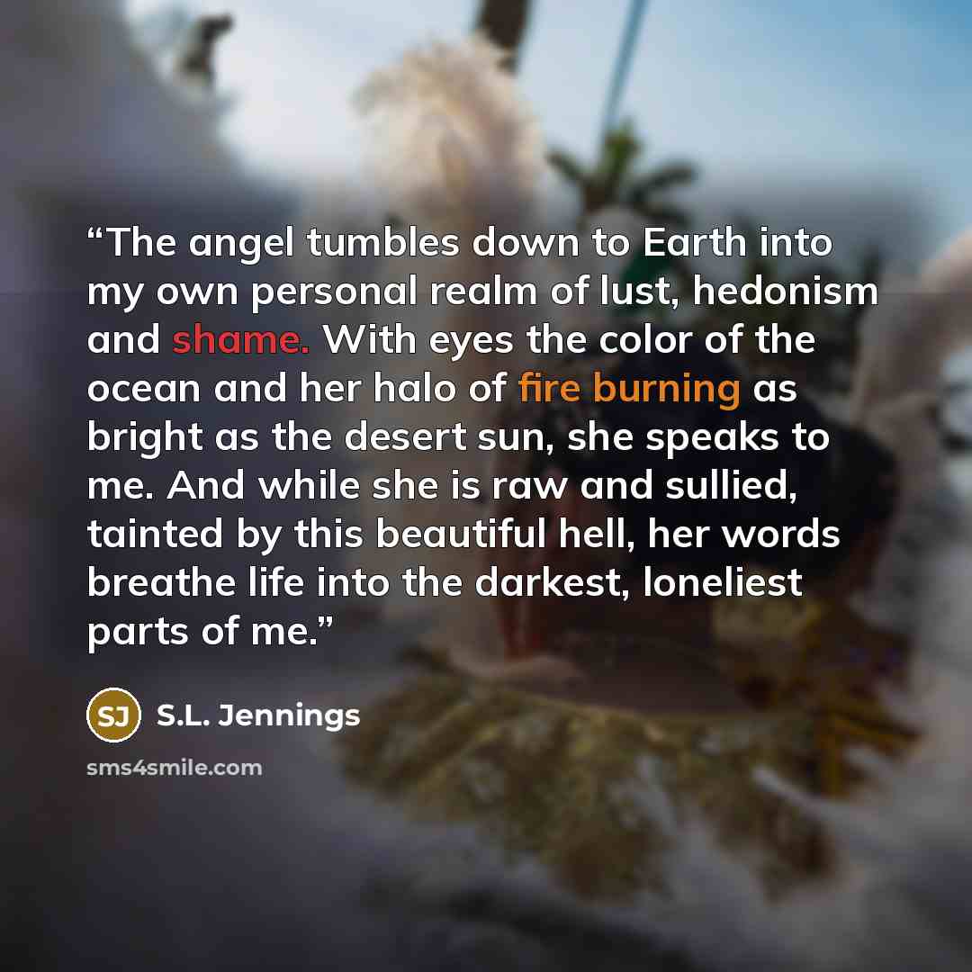 “The angel tumbles down to Earth into my own personal realm of lust, hedonism and shame. With eyes the color of the ocean and her halo of fire burning as bright as the desert sun, she speaks to me. And while she is raw and sullied, tainted by this beautiful hell, her words breathe life into the…” quote by S.L. Jennings
