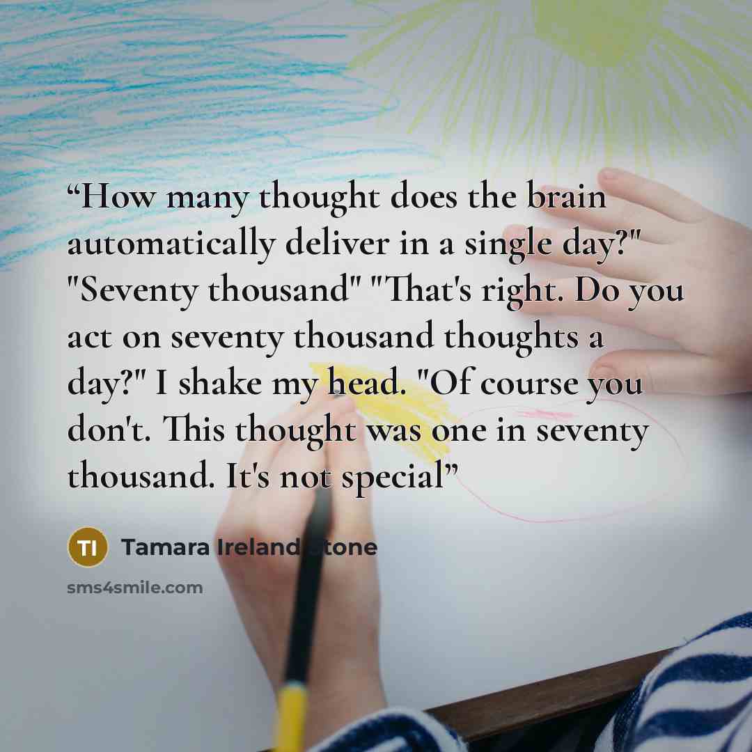 “How many thought does the brain automatically deliver in a single day?" "Seventy thousand" "That's right. Do you act on seventy thousand thoughts a day?" I shake my head. "Of course you don't. This thought was one in seventy thousand. It's not special” quote by Tamara Ireland Stone