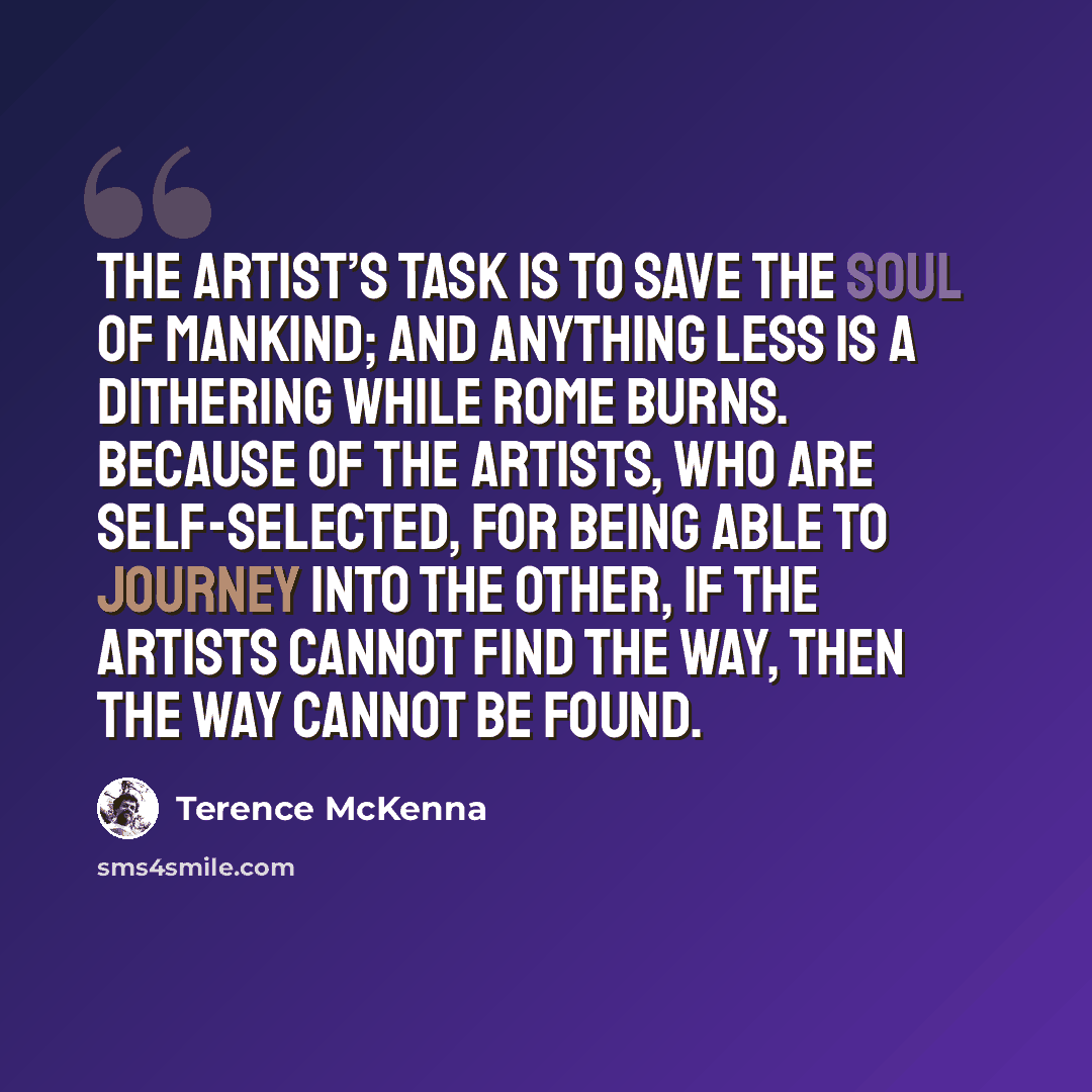 “The artist’s task is to save the soul of mankind; and anything less is a dithering while Rome burns. Because of the artists, who are self-selected, for being able to journey into the Other, if the artists cannot find the way, then the way cannot be found.” quote by Terence McKenna