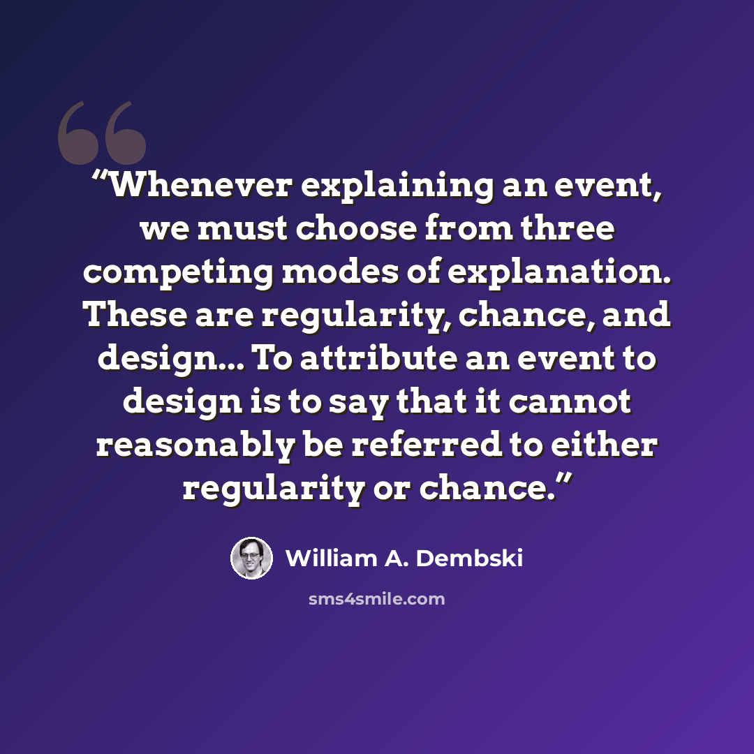 “Whenever explaining an event, we must choose from three competing modes of explanation. These are regularity, chance, and design... To attribute an event to design is to say that it cannot reasonably be referred to either regularity or chance.” quote by William A. Dembski