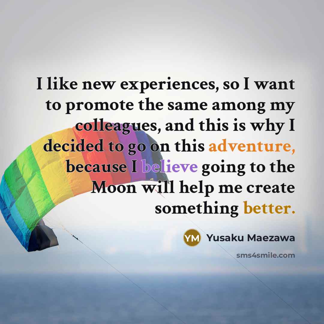 “I like new experiences, so I want to promote the same among my colleagues, and this is why I decided to go on this adventure, because I believe going to the Moon will help me create something better.” quote by Yusaku Maezawa