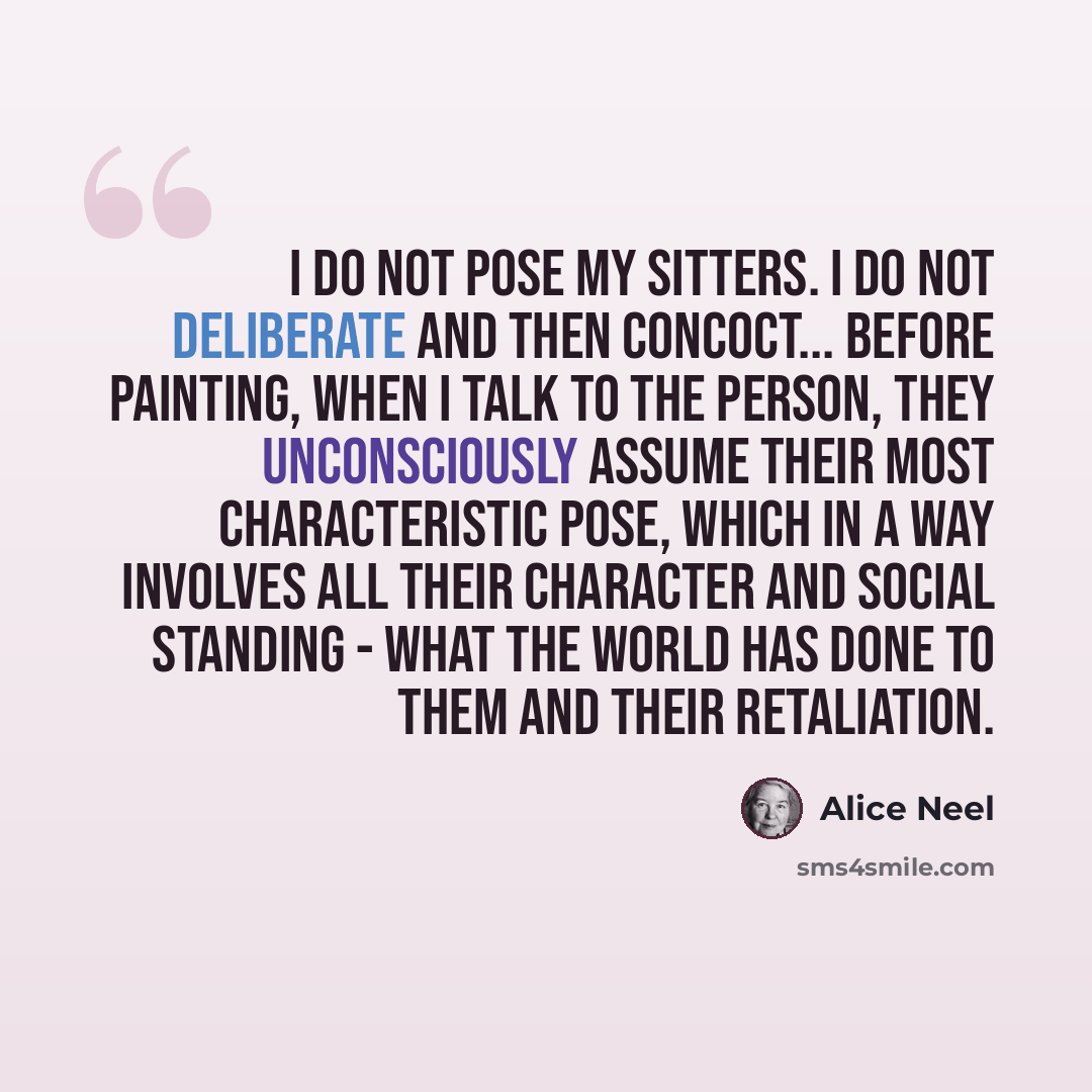 “I do not pose my sitters. I do not deliberate and then concoct... Before painting, when I talk to the person, they unconsciously assume their most characteristic pose, which in a way involves all their character and social standing - what the world has done to them and their retaliation.” quote by Alice Neel