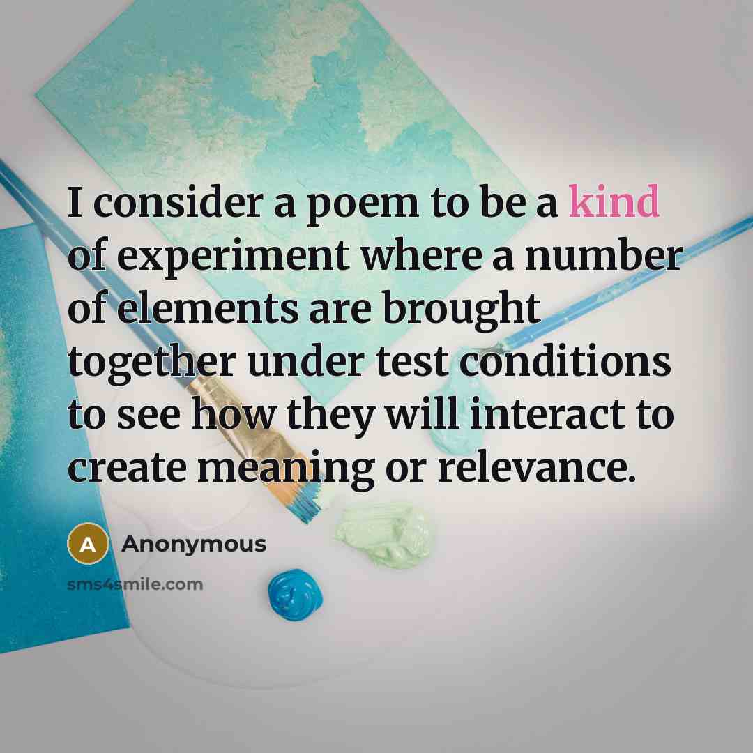 “I consider a poem to be a kind of experiment where a number of elements are brought together under test conditions to see how they will interact to create meaning or relevance.” quote by Anonymous